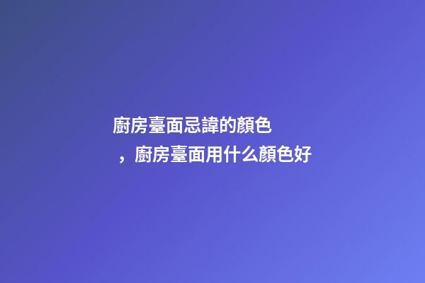 廚房臺面忌諱的顏色，廚房臺面用什么顏色好